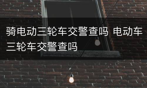 骑电动三轮车交警查吗 电动车三轮车交警查吗