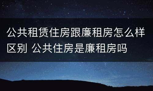 公共租赁住房跟廉租房怎么样区别 公共住房是廉租房吗