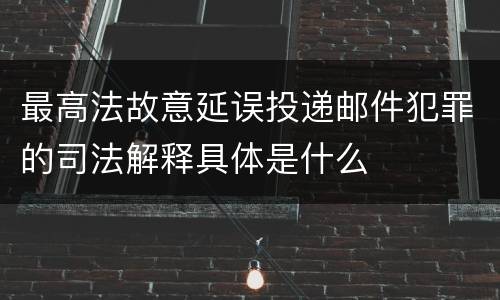 最高法故意延误投递邮件犯罪的司法解释具体是什么