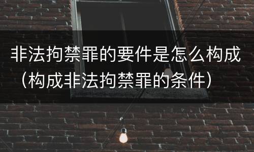 非法拘禁罪的要件是怎么构成（构成非法拘禁罪的条件）