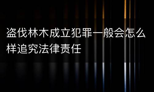 盗伐林木成立犯罪一般会怎么样追究法律责任