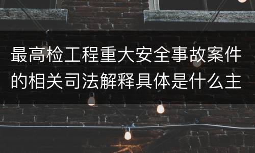 最高检工程重大安全事故案件的相关司法解释具体是什么主要内容