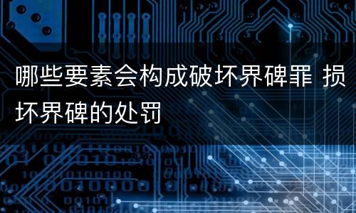 哪些要素会构成破坏界碑罪 损坏界碑的处罚