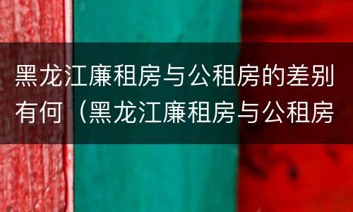 黑龙江廉租房与公租房的差别有何（黑龙江廉租房与公租房的差别有何不同）