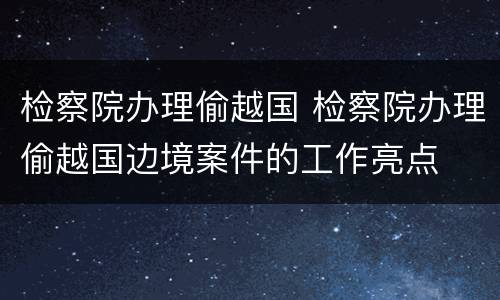 检察院办理偷越国 检察院办理偷越国边境案件的工作亮点