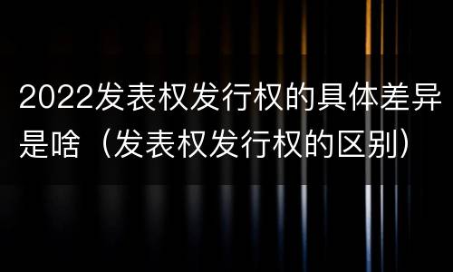 2022发表权发行权的具体差异是啥（发表权发行权的区别）