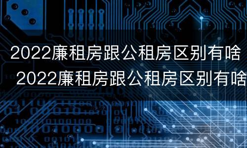 2022廉租房跟公租房区别有啥 2022廉租房跟公租房区别有啥区别呢