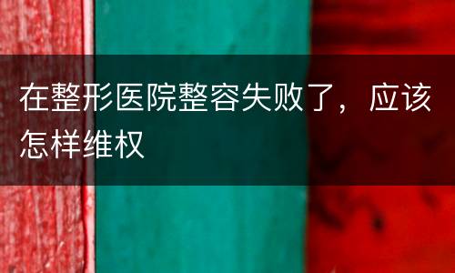 在整形医院整容失败了，应该怎样维权