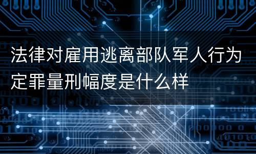 法律对雇用逃离部队军人行为定罪量刑幅度是什么样