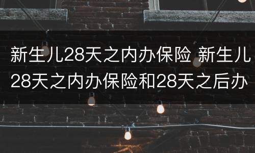新生儿28天之内办保险 新生儿28天之内办保险和28天之后办保险有什么区别
