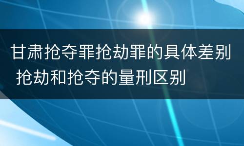 甘肃抢夺罪抢劫罪的具体差别 抢劫和抢夺的量刑区别