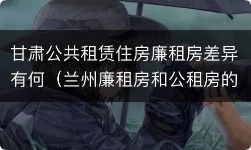 甘肃公共租赁住房廉租房差异有何（兰州廉租房和公租房的区别）