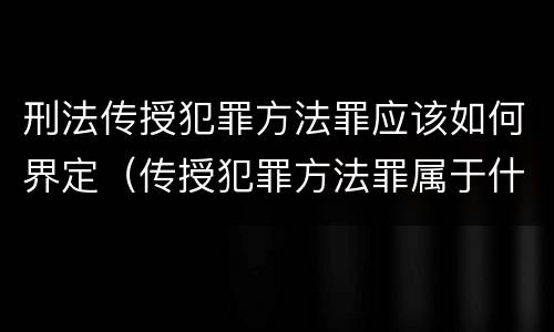 刑法传授犯罪方法罪应该如何界定（传授犯罪方法罪属于什么罪）
