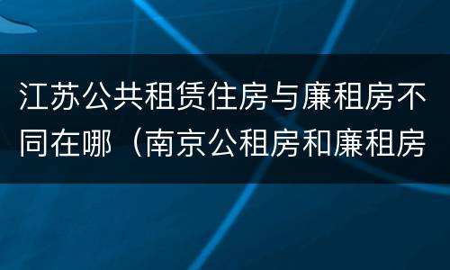 江苏公共租赁住房与廉租房不同在哪（南京公租房和廉租房的区别）