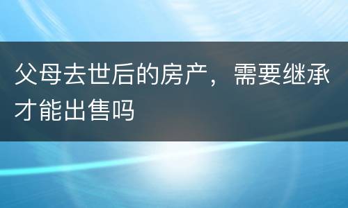 父母去世后的房产，需要继承才能出售吗