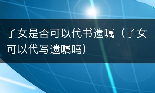 子女是否可以代书遗嘱（子女可以代写遗嘱吗）