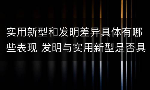 实用新型和发明差异具体有哪些表现 发明与实用新型是否具有实用性
