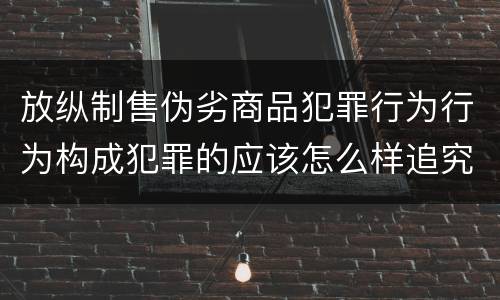 放纵制售伪劣商品犯罪行为行为构成犯罪的应该怎么样追究责任