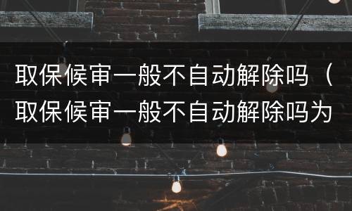取保候审一般不自动解除吗（取保候审一般不自动解除吗为什么）