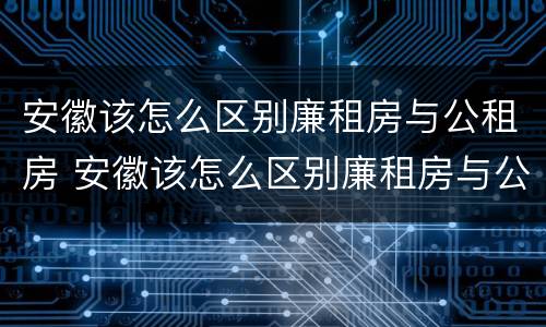 安徽该怎么区别廉租房与公租房 安徽该怎么区别廉租房与公租房的区别