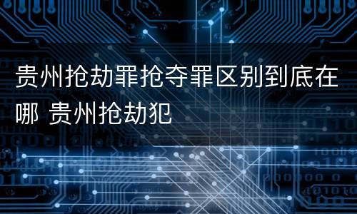 贵州抢劫罪抢夺罪区别到底在哪 贵州抢劫犯