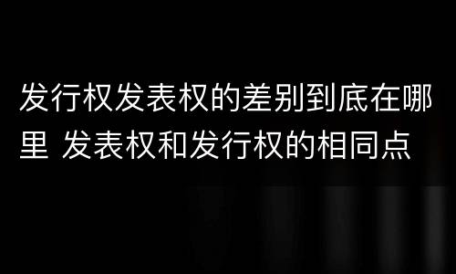 发行权发表权的差别到底在哪里 发表权和发行权的相同点