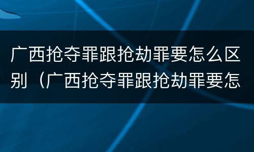 广西抢夺罪跟抢劫罪要怎么区别（广西抢夺罪跟抢劫罪要怎么区别呢）