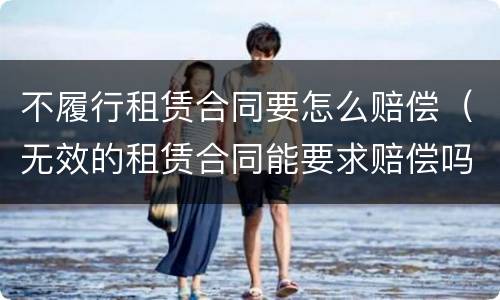 不履行租赁合同要怎么赔偿（无效的租赁合同能要求赔偿吗）