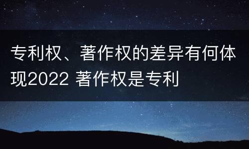 专利权、著作权的差异有何体现2022 著作权是专利