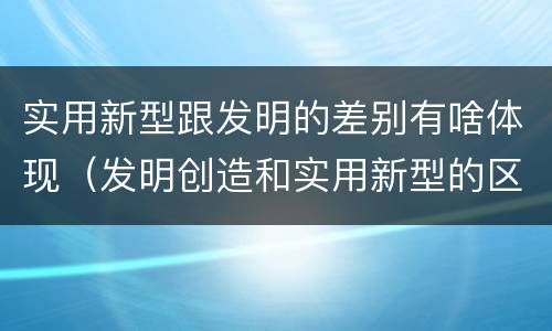 实用新型跟发明的差别有啥体现（发明创造和实用新型的区别）