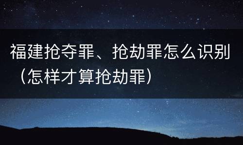 福建抢夺罪、抢劫罪怎么识别（怎样才算抢劫罪）