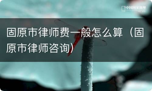 固原市律师费一般怎么算（固原市律师咨询）