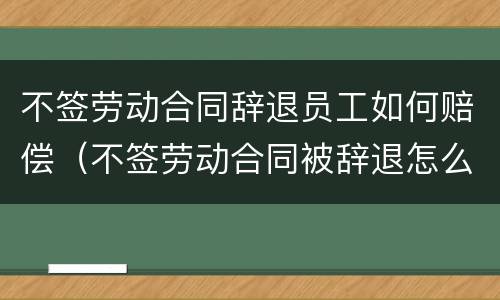 不签劳动合同辞退员工如何赔偿（不签劳动合同被辞退怎么补偿）