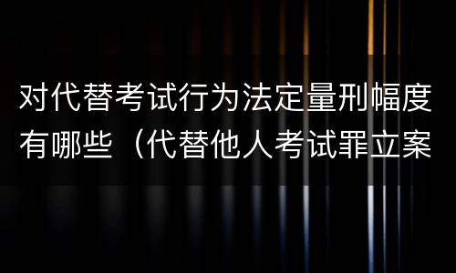 对代替考试行为法定量刑幅度有哪些（代替他人考试罪立案标准）