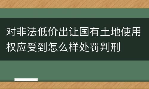 对非法低价出让国有土地使用权应受到怎么样处罚判刑