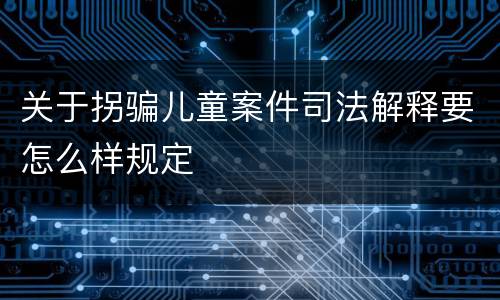 关于拐骗儿童案件司法解释要怎么样规定