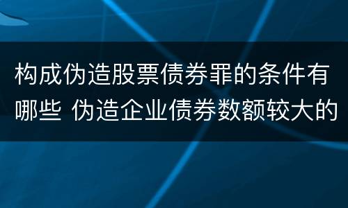 构成伪造股票债券罪的条件有哪些 伪造企业债券数额较大的构成伪造金融票证罪
