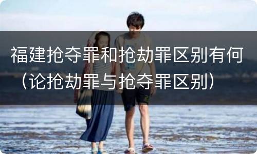 福建抢夺罪和抢劫罪区别有何（论抢劫罪与抢夺罪区别）