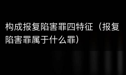 构成报复陷害罪四特征（报复陷害罪属于什么罪）