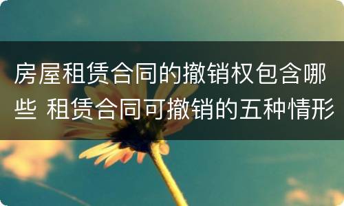 房屋租赁合同的撤销权包含哪些 租赁合同可撤销的五种情形
