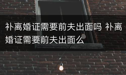 补离婚证需要前夫出面吗 补离婚证需要前夫出面么