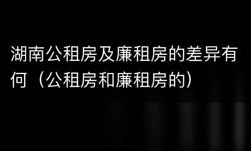 湖南公租房及廉租房的差异有何（公租房和廉租房的）