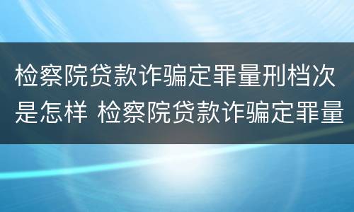 检察院贷款诈骗定罪量刑档次是怎样 检察院贷款诈骗定罪量刑档次是怎样定的