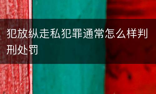 犯放纵走私犯罪通常怎么样判刑处罚