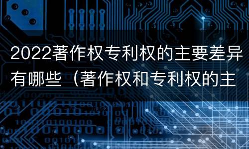 2022著作权专利权的主要差异有哪些（著作权和专利权的主要区别）