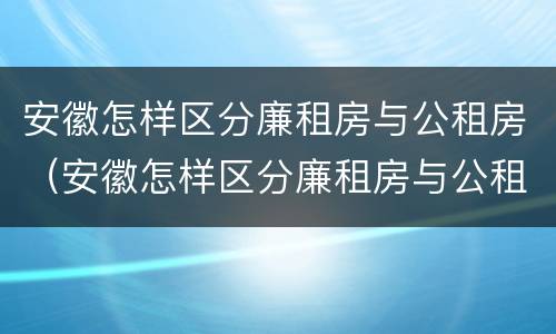 安徽怎样区分廉租房与公租房（安徽怎样区分廉租房与公租房的区别）