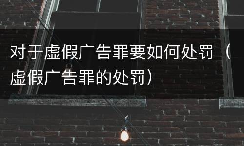 对于虚假广告罪要如何处罚（虚假广告罪的处罚）