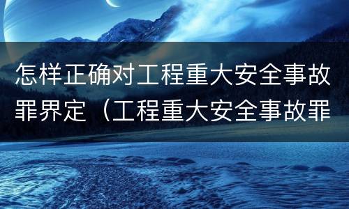 怎样正确对工程重大安全事故罪界定（工程重大安全事故罪构成要件）