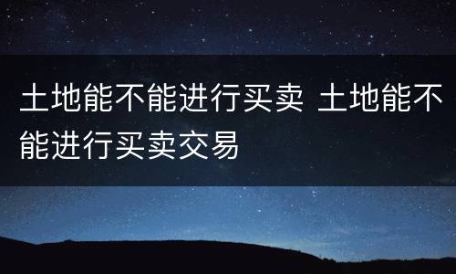 土地能不能进行买卖 土地能不能进行买卖交易