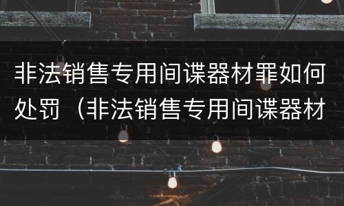 非法销售专用间谍器材罪如何处罚（非法销售专用间谍器材罪如何处罚的）